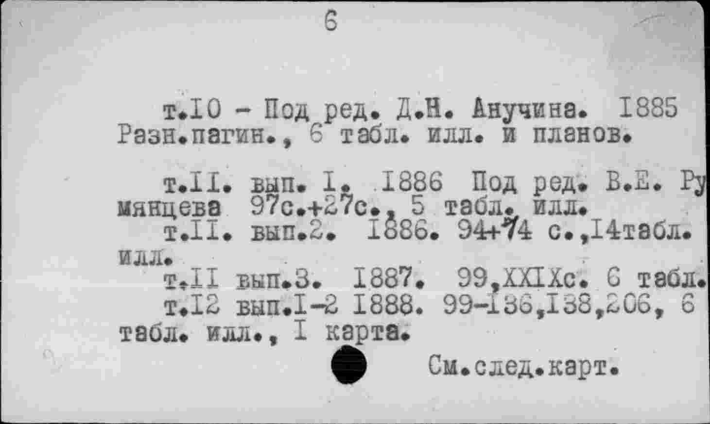 ﻿5
т.ІО - Под ред. Д.В. Анучина. 1885 Разн.пагин., 6 табл. илл. и планов.
т.11, вып. I. .1886 Под род. В.Е. Pj мянцева 97с.+27с., 5 табл. илл.
т.11. вып.2. 1886. 94+74 с.,14табл. ИЛЛ.
Т.Н вып.З. 1887. 99,ХЯХс. 6 табл.
т.12 вып.1-2 1888. 99-133,138,£06, 6 табл, илл., I карта.
ф См.след.карт.